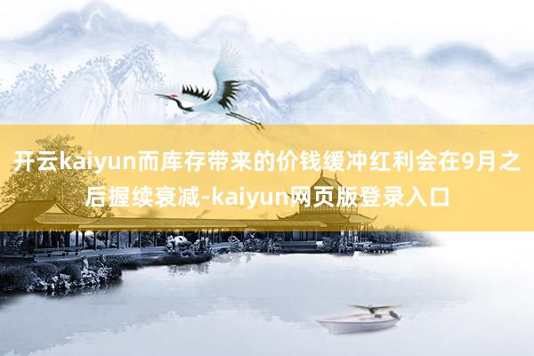 开云kaiyun而库存带来的价钱缓冲红利会在9月之后握续衰减-kaiyun网页版登录入口