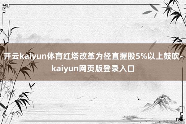 开云kaiyun体育红塔改革为径直握股5%以上鼓吹-kaiyun网页版登录入口