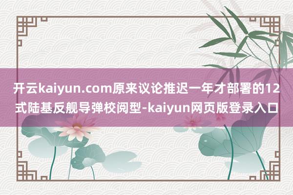 开云kaiyun.com原来议论推迟一年才部署的12式陆基反舰导弹校阅型-kaiyun网页版登录入口