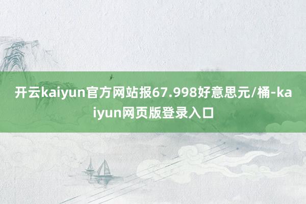 开云kaiyun官方网站报67.998好意思元/桶-kaiyun网页版登录入口