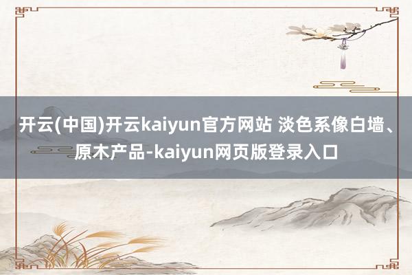 开云(中国)开云kaiyun官方网站 淡色系像白墙、原木产品-kaiyun网页版登录入口
