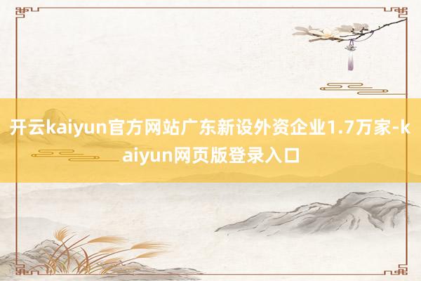 开云kaiyun官方网站广东新设外资企业1.7万家-kaiyun网页版登录入口