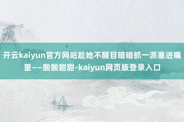 开云kaiyun官方网站趁她不醒目暗暗抓一派塞进嘴里——酸酸甜甜-kaiyun网页版登录入口