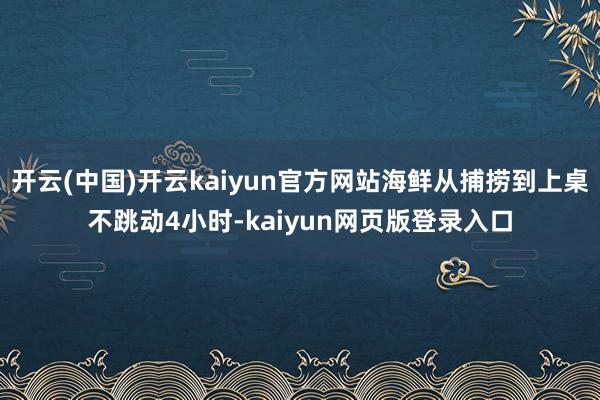 开云(中国)开云kaiyun官方网站海鲜从捕捞到上桌不跳动4小时-kaiyun网页版登录入口