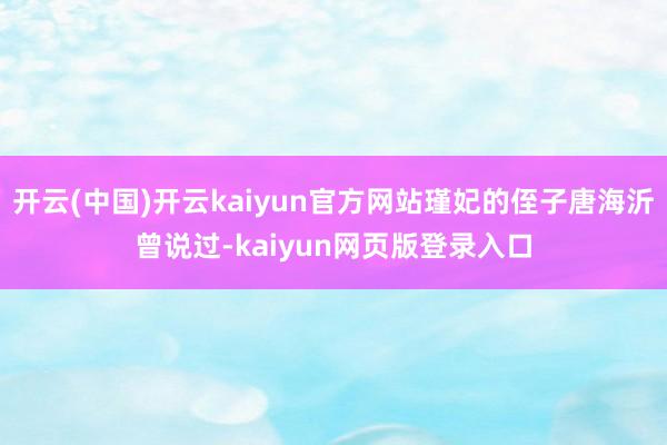 开云(中国)开云kaiyun官方网站瑾妃的侄子唐海沂曾说过-kaiyun网页版登录入口