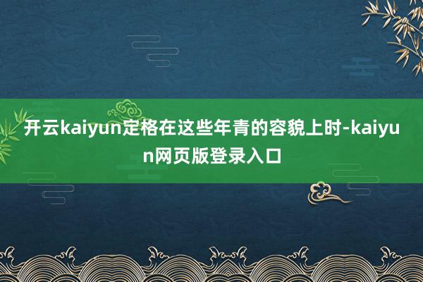 开云kaiyun定格在这些年青的容貌上时-kaiyun网页版登录入口