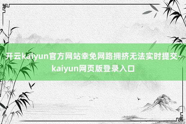 开云kaiyun官方网站幸免网路拥挤无法实时提交-kaiyun网页版登录入口