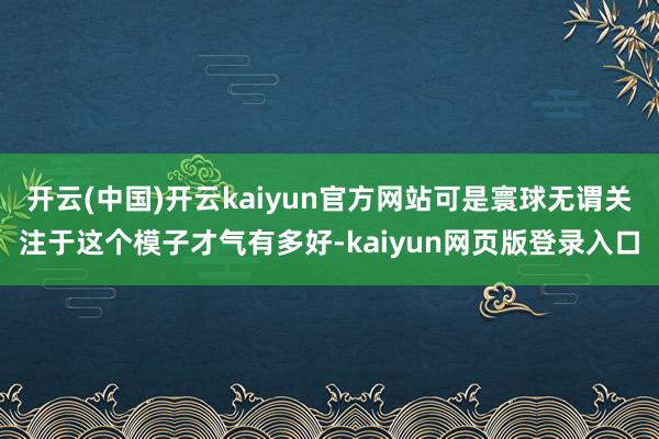 开云(中国)开云kaiyun官方网站可是寰球无谓关注于这个模子才气有多好-kaiyun网页版登录入口